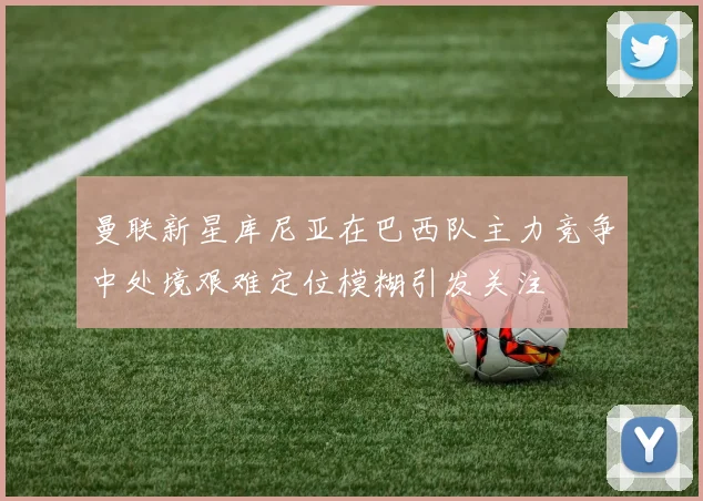 曼联新星库尼亚在巴西队主力竞争中处境艰难定位模糊引发关注