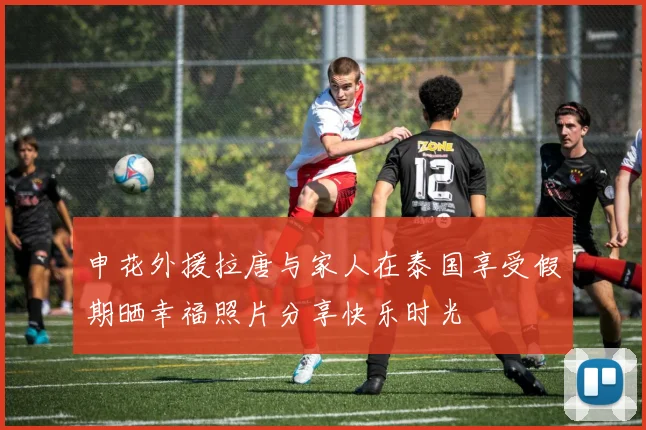 申花外援拉唐与家人在泰国享受假期晒幸福照片分享快乐时光