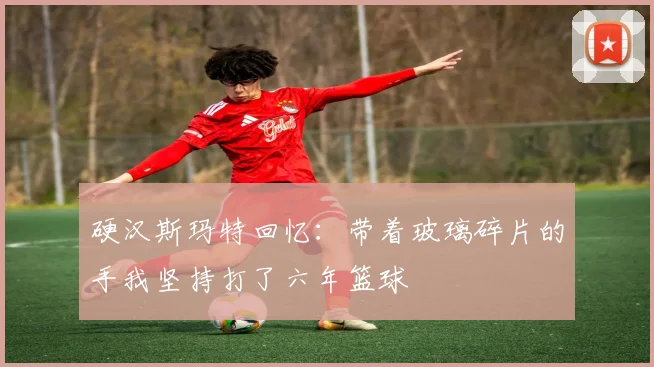 硬汉斯玛特回忆：带着玻璃碎片的手我坚持打了六年篮球