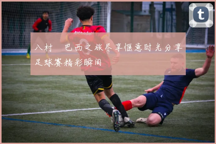 八村塁巴西之旅尽享惬意时光分享足球赛精彩瞬间