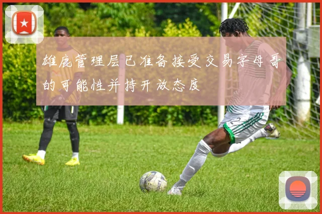 雄鹿管理层已准备接受交易字母哥的可能性并持开放态度