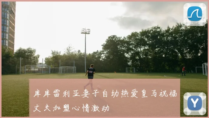 库库雷利亚妻子自幼热爱皇马祝福丈夫加盟心情激动