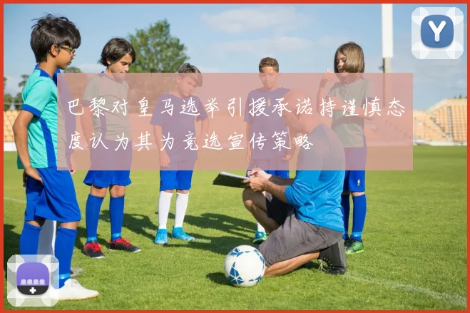 巴黎对皇马选举引援承诺持谨慎态度认为其为竞选宣传策略