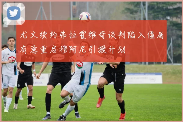 尤文续约弗拉霍维奇谈判陷入僵局有意重启穆阿尼引援计划