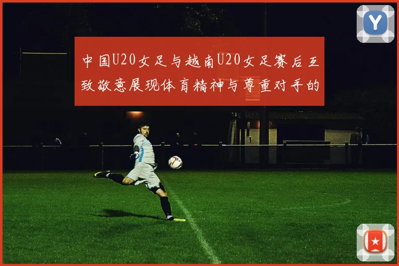 中国U20女足与越南U20女足赛后互致敬意展现体育精神与尊重对手的风范