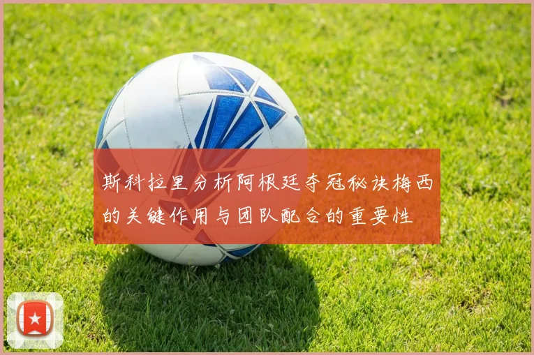斯科拉里分析阿根廷夺冠秘诀梅西的关键作用与团队配合的重要性