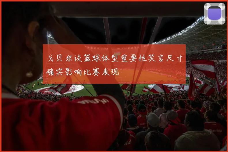 戈贝尔谈篮球体型重要性笑言尺寸确实影响比赛表现