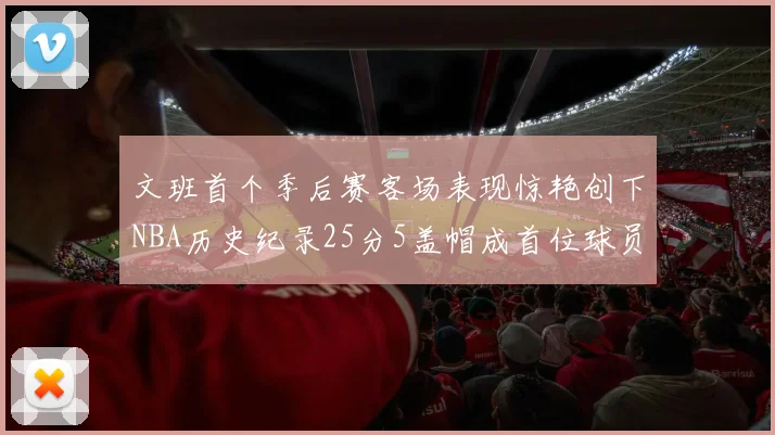 文班首个季后赛客场表现惊艳创下NBA历史纪录25分5盖帽成首位球员