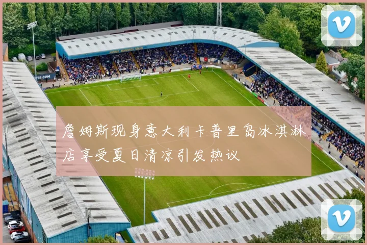 詹姆斯现身意大利卡普里岛冰淇淋店享受夏日清凉引发热议
