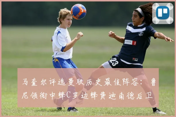 马奎尔评选曼联历史最佳阵容：鲁尼领衔中锋C罗边锋费迪南德后卫