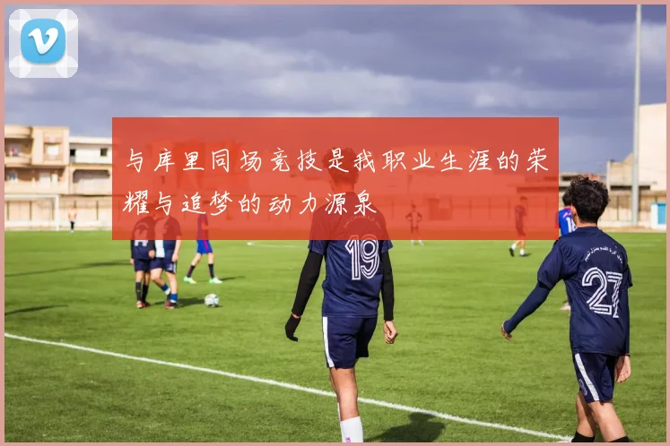 与库里同场竞技是我职业生涯的荣耀与追梦的动力源泉