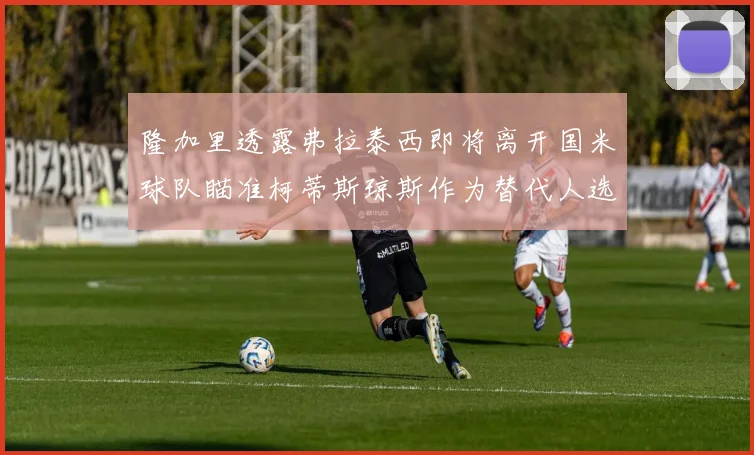 隆加里透露弗拉泰西即将离开国米球队瞄准柯蒂斯琼斯作为替代人选