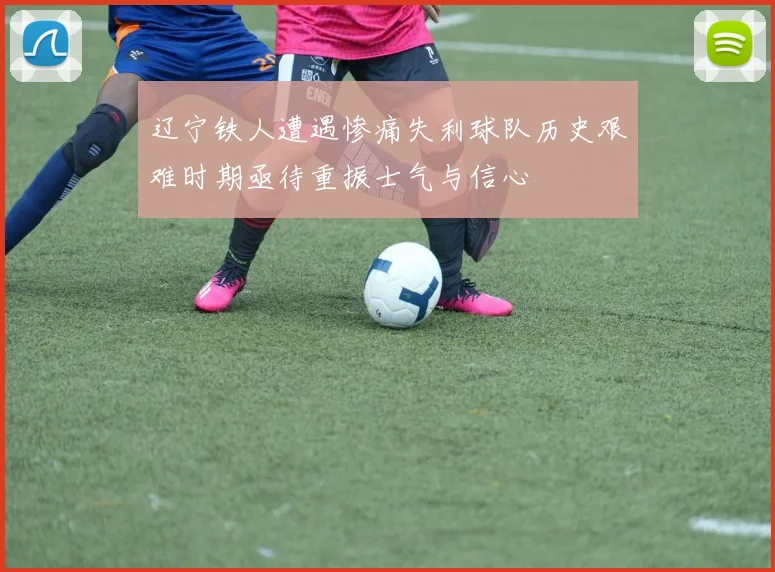 辽宁铁人遭遇惨痛失利球队历史艰难时期亟待重振士气与信心