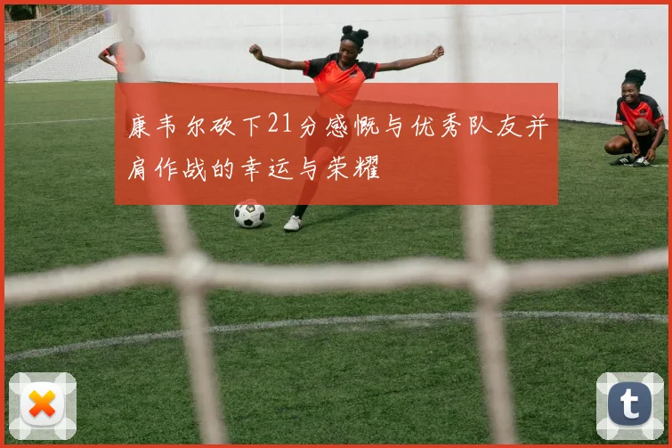 康韦尔砍下21分感慨与优秀队友并肩作战的幸运与荣耀