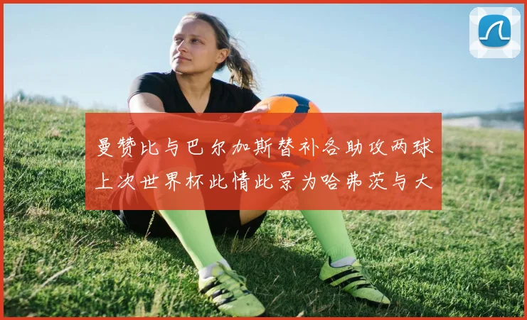 曼赞比与巴尔加斯替补各助攻两球上次世界杯此情此景为哈弗茨与大菲尔