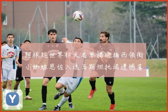 阿根廷世界杯大名单揭晓梅西领衔小蜘蛛恩佐入选马斯坦托诺遗憾落选