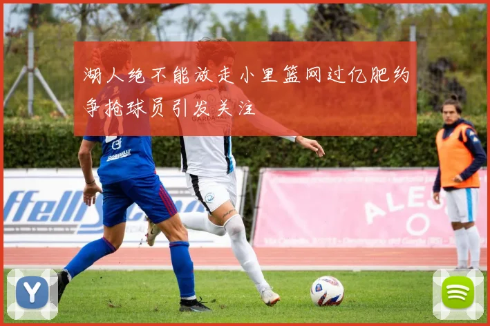 湖人绝不能放走小里篮网过亿肥约争抢球员引发关注