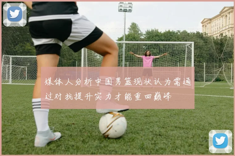 媒体人分析中国男篮现状认为需通过对抗提升实力才能重回巅峰