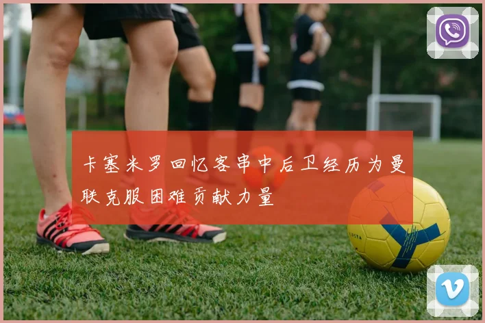卡塞米罗回忆客串中后卫经历为曼联克服困难贡献力量