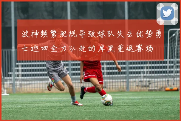 波神频繁犯规导致球队失去优势勇士迎回全力以赴的库里重返赛场