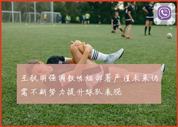 王秋明强调教练组部署严谨未来仍需不断努力提升球队表现