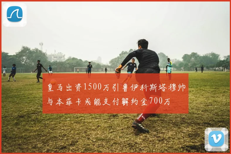 皇马出资1500万引鲁伊科斯塔穆帅与本菲卡或能支付解约金700万