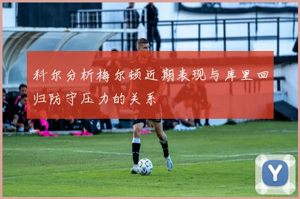 科尔分析梅尔顿近期表现与库里回归防守压力的关系